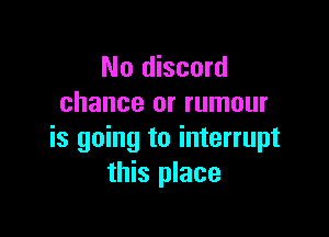 No discord
chance or rumour

is going to interrupt
this place