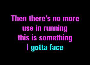 Then there's no more
use in running

this is something
I gotta face