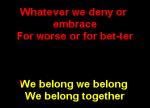 Whatever we deny or
embrace
For worse or for bet-ter

We belong we belong
We belong together