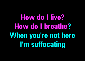 How do I live?
How do I breathe?

When you're not here
I'm suffocating