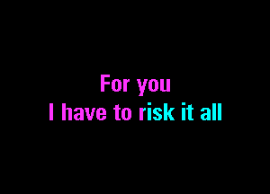 For you

I have to risk it all