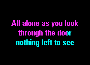 All alone as you look

through the door
nothing left to see