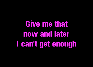 Give me that

now and later
I can't get enough