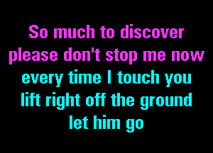 So much to discover
please don't stop me now
every time I touch you
lift right off the ground
let him go