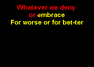 Whatever we deny
or embrace
For worse or for bet-ter