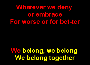 Whatever we deny
or embrace
For worse or for bet-ter

We belong, we belong
We belong together I