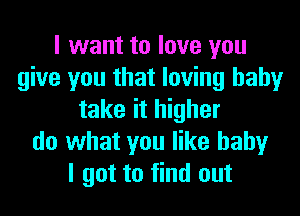 I want to love you
give you that loving hahy
take it higher
do what you like baby
I got to find out