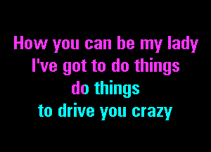 How you can be my lady
I've got to do things

do things
to drive you crazy