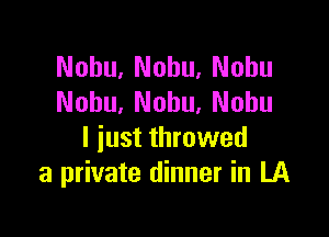 Nohu, Nohu. Nohu
Nohu, Nobu. Nobu

l iust throwed
a private dinner in LA