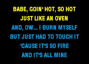 BABE, GOIH' HOT, 80 HOT
JUST LIKE AN OVEN
AND, DUI... I BURN MYSELF
BUT JUST HAD TO TOUCH IT
'CAUSE IT'S SO FIRE
AND IT'S ALL MINE