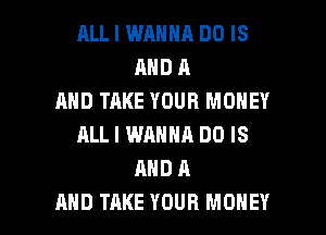RLL I WANNA DO IS
AND A
AND TAKE YOUR MONEY
ALL I WANNA DO IS
AND A

AND TAKE YOUR MONEY l
