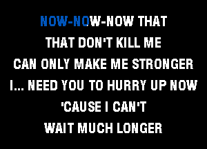 HOW-HOW-HOW THAT
THAT DON'T KILL ME
CAN ONLY MAKE ME STRONGER
I... NEED YOU TO HURRY UP NOW
'CAU SE I CAN'T
WAIT MUCH LONGER