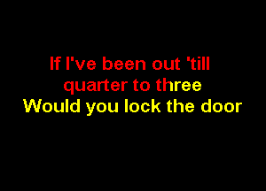 If I've been out 'till
quarter to three

Would you lock the door