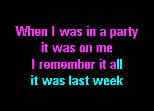 When I was in a party
it was on me

I remember it all
it was last week