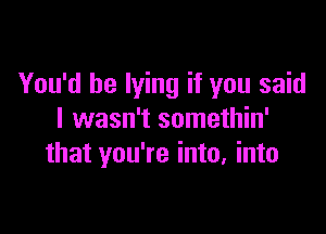 You'd be lying if you said

I wasn't somethin'
that you're into, into