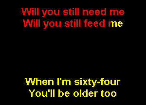 Will you still need me
Will you still feed me

When I'm sixty-four
You'll be older too