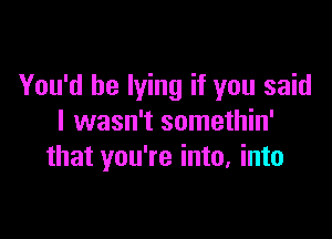 You'd be lying if you said

I wasn't somethin'
that you're into, into