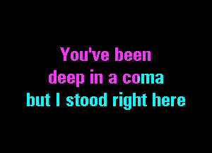 You've been

deep in a coma
but I stood right here