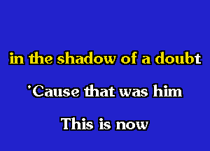 in the shadow of a doubt

'Cause that was him

This is now