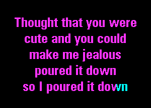 Thought that you were
cute and you could
make me jealous
poured it down

so I poured it down I