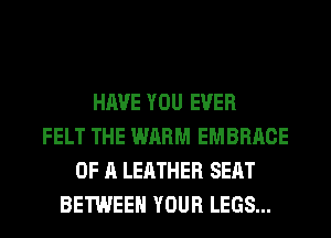 HAVE YOU EVER
FELT THE WARM EMBRACE
OF A LEATHER SEAT
BETWEEN YOUR LEGS...