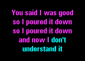 You said I was good
so I poured it down

so I poured it down
and now I don't
understand it