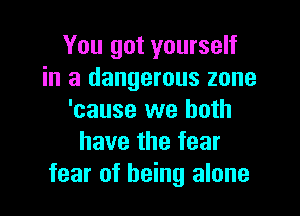 You got yourself
in a dangerous zone

'cause we both
have the fear
fear of being alone