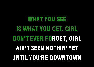 WHAT YOU SEE
IS WHAT YOU GET, GIRL
DON'T EVER FORGET, GIRL
AIN'T SEEN NOTHIH' YET
UHTIL YOU'RE DOWNTOWN