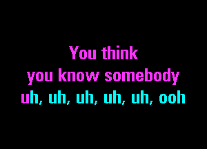 You think

you know somebody
uh,uh,uh,uh,uh,ooh