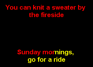 You can knit a sweater by
the fireside

Sunday mornings,
go for a ride
