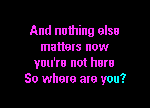 And nothing else
matters now

you're not here
So where are you?