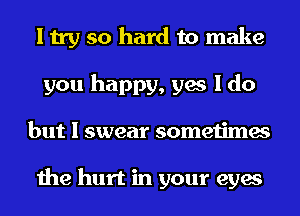 I try so hard to make
you happy, yes I do
but I swear sometimes

the hurt in your eyes