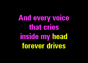 And every voice
that cries

inside my head
forever drives