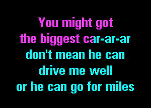 You might get
the biggest car-ar-ar

don't mean he can
drive me well
or he can go for miles