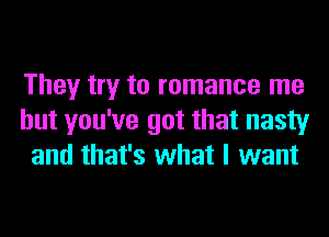 They try to romance me
but you've got that nasty
and that's what I want