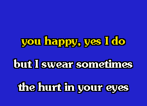 you happy, yes I do
but I swear sometimes

the hurt in your eyes