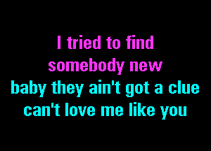 I tried to find
somebody new

baby they ain't got a clue
can't love me like you