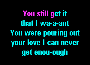 You still get it
that I wa-a-ant

You were pouring out
your love I can never
get enou-ough