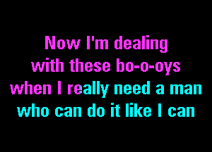 Now I'm dealing
with these ho-o-oys
when I really need a man
who can do it like I can