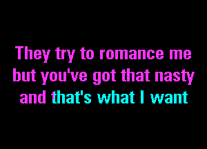 They try to romance me
but you've got that nasty
and that's what I want