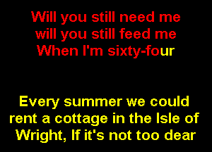 Will you still need me
will you still feed me
When I'm sixty-four

Every summer we could
rent a cottage in the Isle of
Wright, If it's not too dear