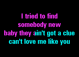 I tried to find
somebody new

baby they ain't got a clue
can't love me like you