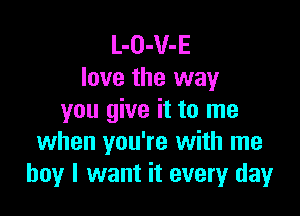 L-O-V-E
love the way

you give it to me
when you're with me
boy I want it every day