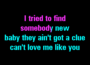 I tried to find
somebody new

baby they ain't got a clue
can't love me like you