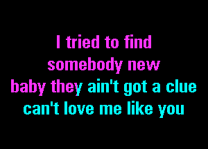 I tried to find
somebody new

baby they ain't got a clue
can't love me like you