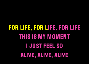 FOR LIFE, FOR LIFE, FOR LIFE
THIS IS MY MOMENT
I JUST FEEL SO
ALIVE, ALIVE, ALIVE