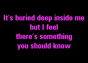 It's buried deep inside me
but I feel

there's something
you should know