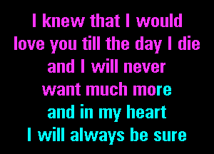 I knew that I would
love you till the day I die
and I will never
want much more
and in my heart
I will always be sure