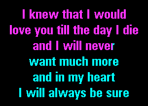 I knew that I would
love you till the day I die
and I will never
want much more
and in my heart
I will always be sure