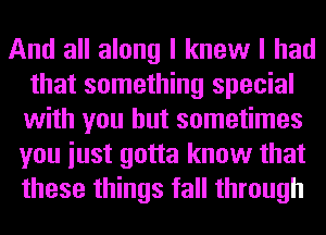 And all along I knew I had
that something special
with you but sometimes

you iust gotta know that
these things fall through